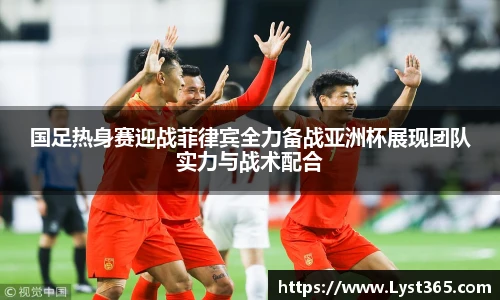 国足热身赛迎战菲律宾全力备战亚洲杯展现团队实力与战术配合